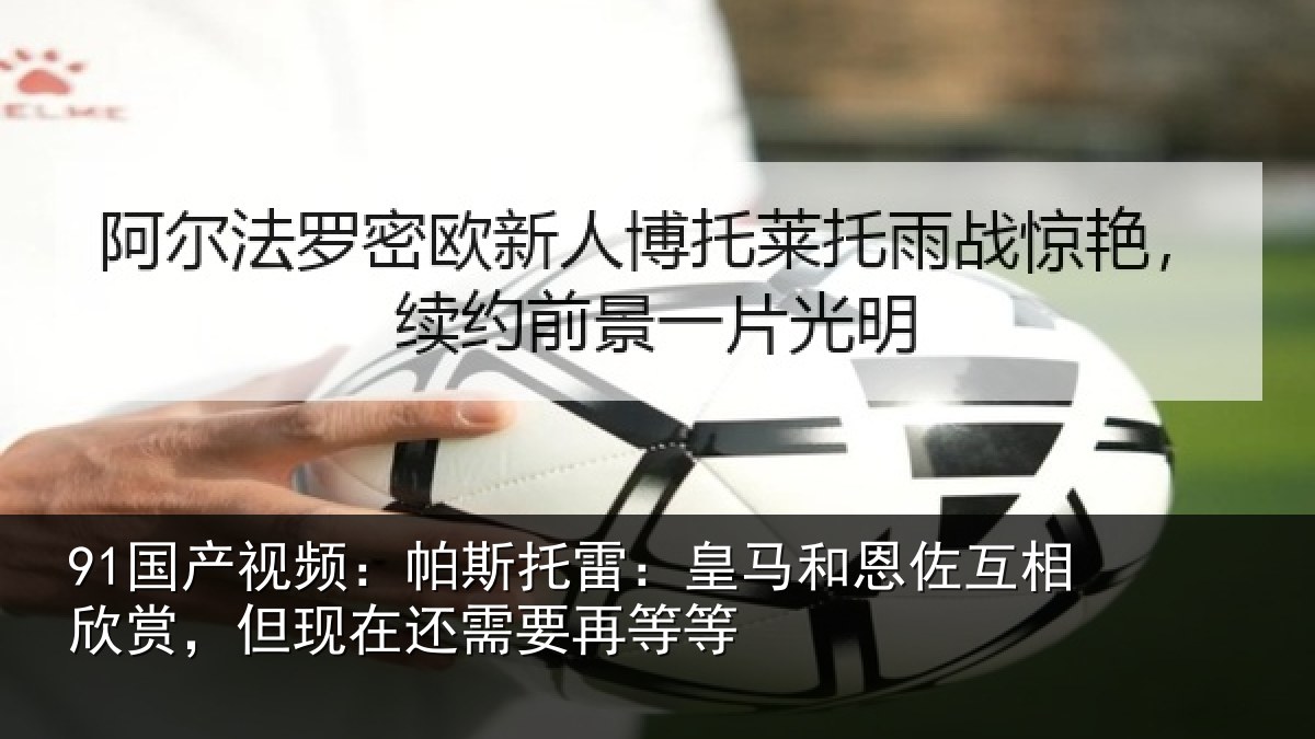 91国产视频：帕斯托雷：皇马和恩佐互相欣赏，但现在还需要再等等
