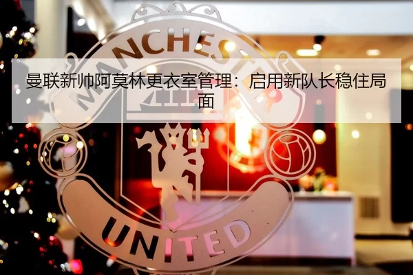 曼联新帅阿莫林更衣室管理：启用新队长稳住局面