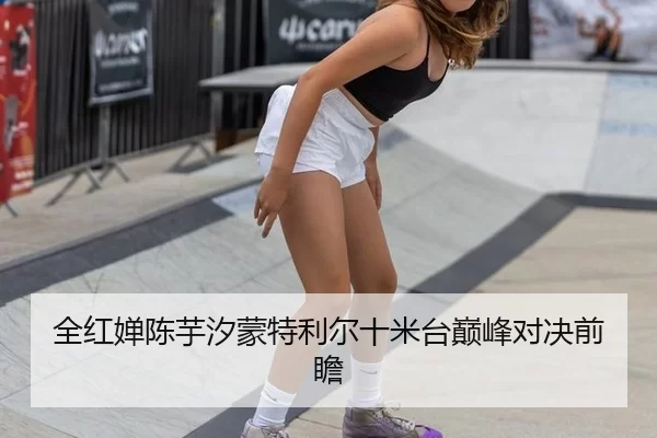 全红婵陈芋汐蒙特利尔十米台巅峰对决前瞻