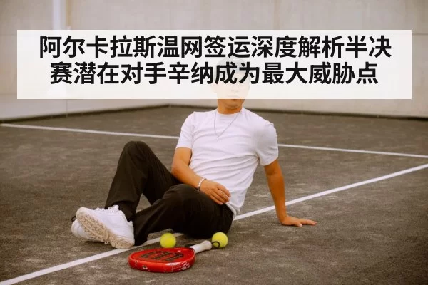 阿尔卡拉斯温网签运深度解析半决赛潜在对手辛纳成为最大威胁点