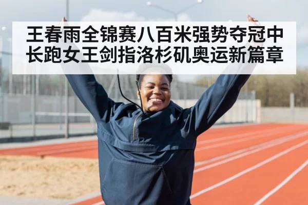 王春雨全锦赛八百米强势夺冠中长跑女王剑指洛杉矶奥运新篇章